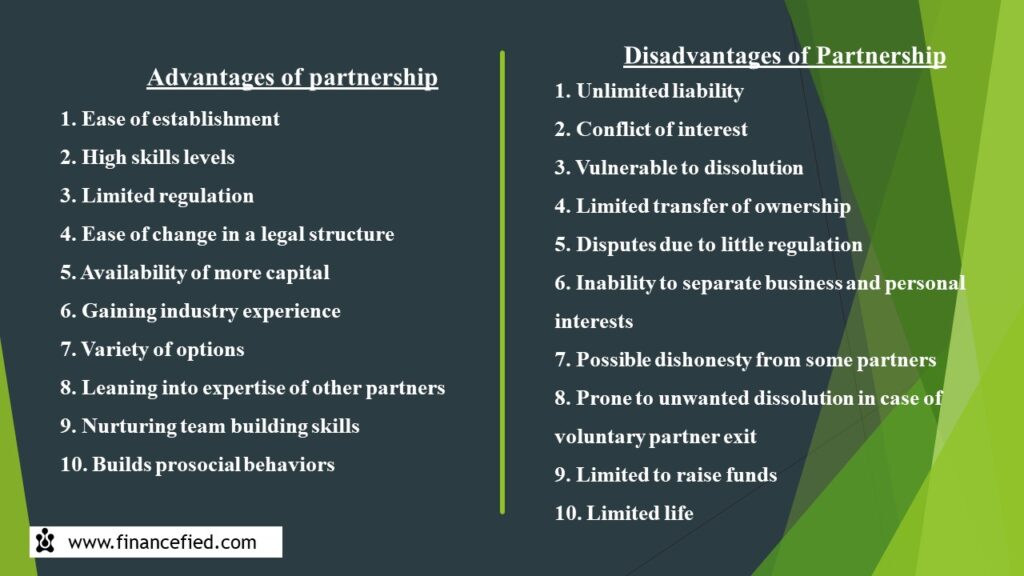 Ten Advantages of Partnership are: Ease of establishment, High skills levels, Limited regulation, Ease of change in a legal structure, Availability of more capital, Gaining industry experience, Variety of options, Leaning into expertise of other partners, Nurturing team building skills and Builds prosocial behaviors. Ten Disadvantages of Partnership are: Unlimited liability, Conflict of interest, Vulnerable to dissolution, Limited transfer of ownership, Disputes due to little regulation, Inability to separate business and personal interests, Possible dishonesty from some partners, Prone to unwanted dissolution in case of voluntary partner exit, Limited to raise funds and Limited life. Source: Financefied