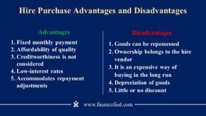 Hire Purchase Advantages are: Fixed monthly payment, Affordability of quality, Creditworthiness is not considered, Low-interest rates and Accommodates repayment adjustments. Hire Purchase Disadvantages are: Goods can be repossessed, Ownership belongs to the hire vendor, It is an expensive way of buying in the long run, Depreciation of goods and Little or no discount. Source: Financefied