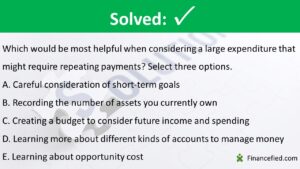Which would be most helpful when considering a large expenditure that might require repeating payments? Select three options. Careful consideration of short-term goals Recording the number of assets you currently own Creating a budget to consider future income and spending Learning more about different kinds of accounts to manage money Learning about opportunity cost